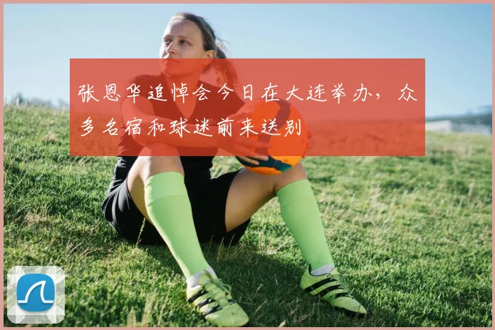 张恩华追悼会今日在大连举办，众多名宿和球迷前来送别