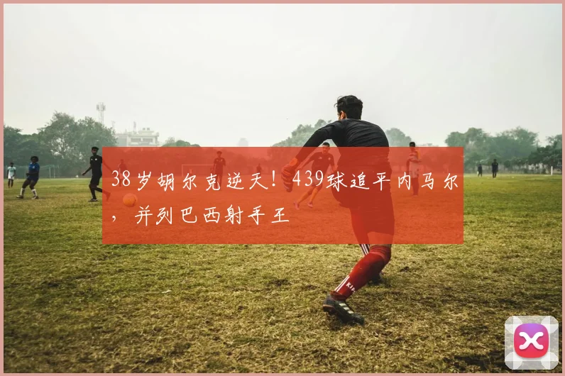 38岁胡尔克逆天！439球追平内马尔，并列巴西射手王
