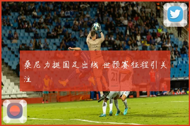 桑尼力挺国足出线 世预赛征程引关注