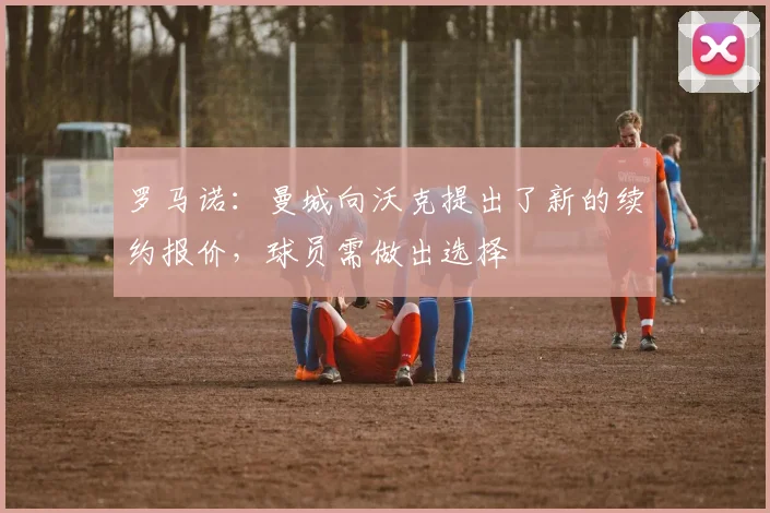 罗马诺：曼城向沃克提出了新的续约报价，球员需做出选择