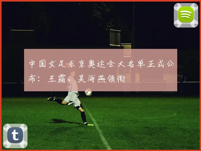中国女足东京奥运会大名单正式公布：王霜、吴海燕领衔