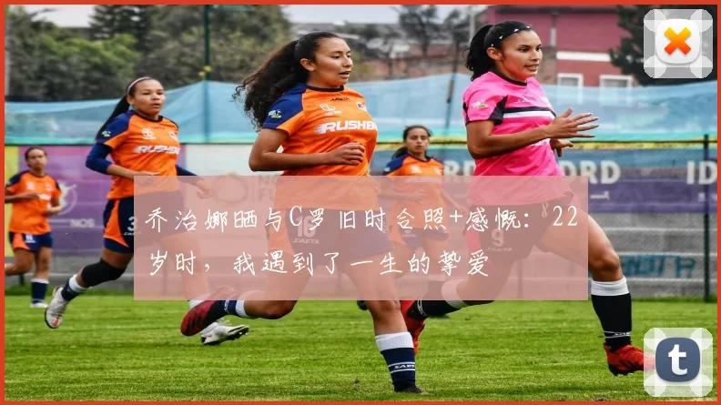 乔治娜晒与C罗旧时合照+感慨：22岁时，我遇到了一生的挚爱