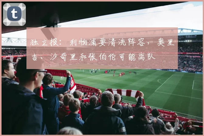独立报：利物浦要清洗阵容，奥里吉、沙奇里和张伯伦可能离队