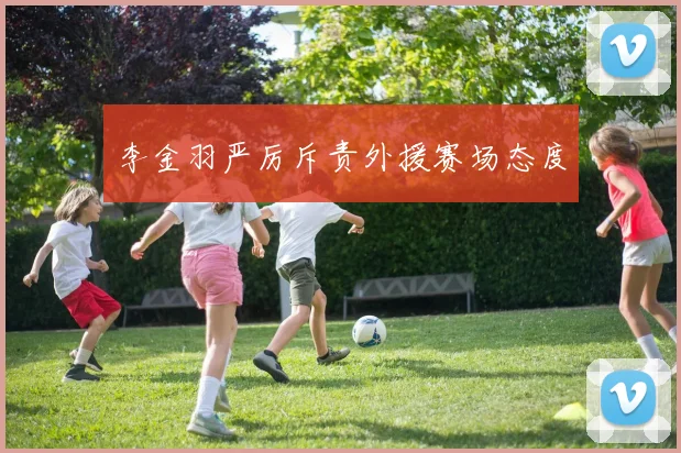 李金羽严厉斥责外援赛场态度