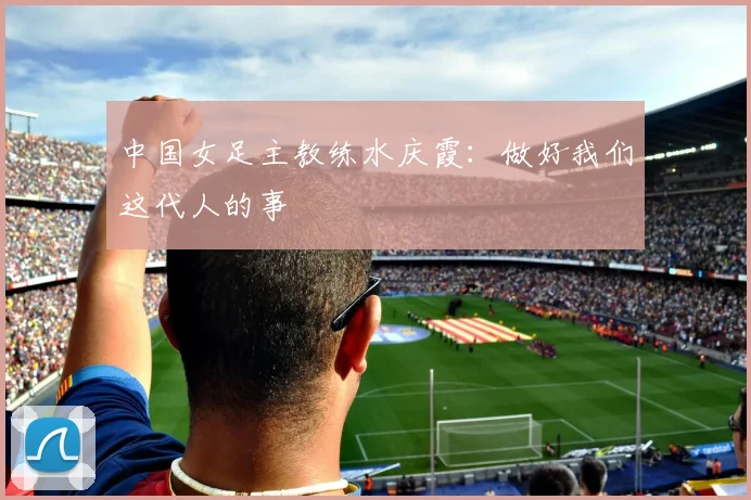 中国女足主教练水庆霞：做好我们这代人的事