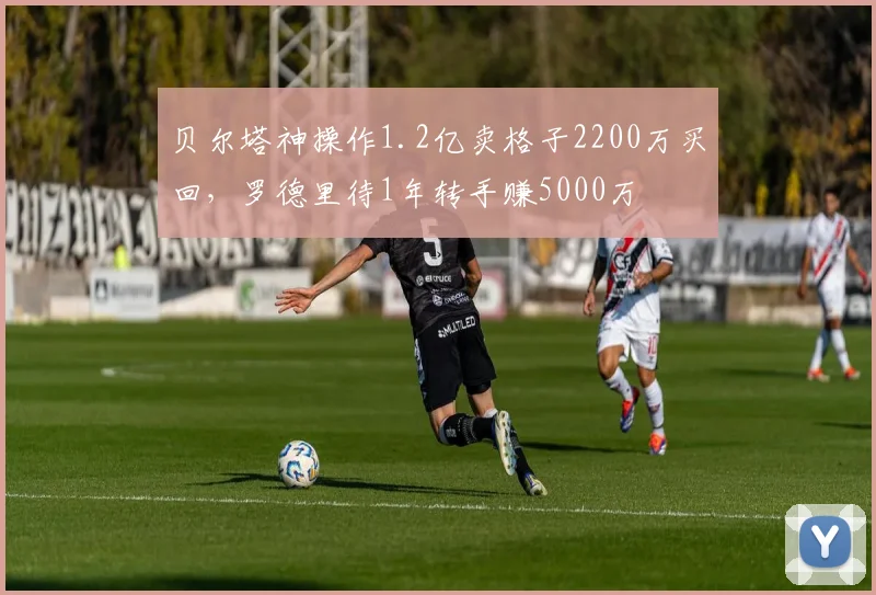 贝尔塔神操作1.2亿卖格子2200万买回，罗德里待1年转手赚5000万