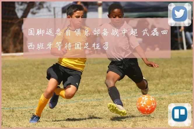 国脚返各自俱乐部备战中超 武磊回西班牙等待国足征召