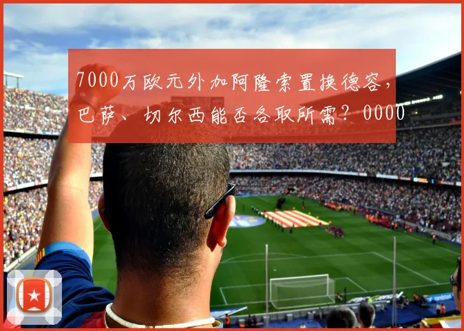 7000万欧元外加阿隆索置换德容，巴萨、切尔西能否各取所需？0000644