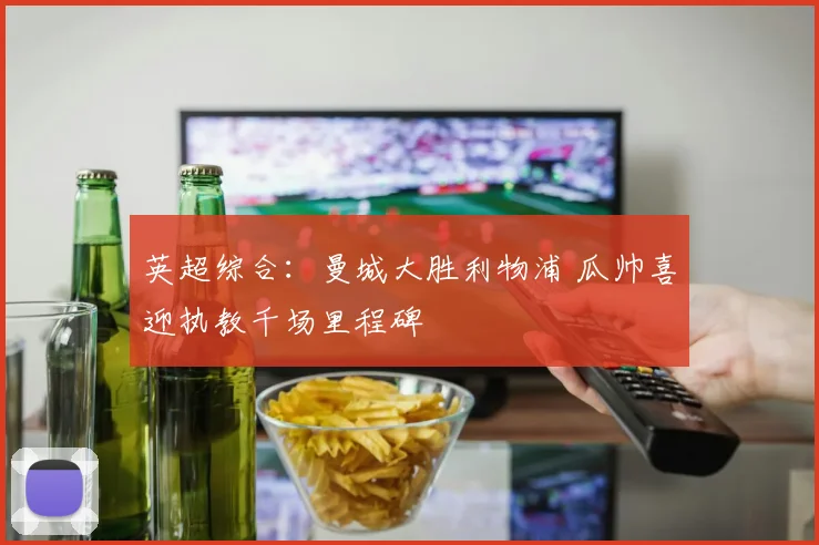 英超综合：曼城大胜利物浦 瓜帅喜迎执教千场里程碑