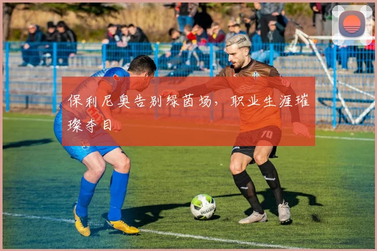 保利尼奥告别绿茵场，职业生涯璀璨夺目