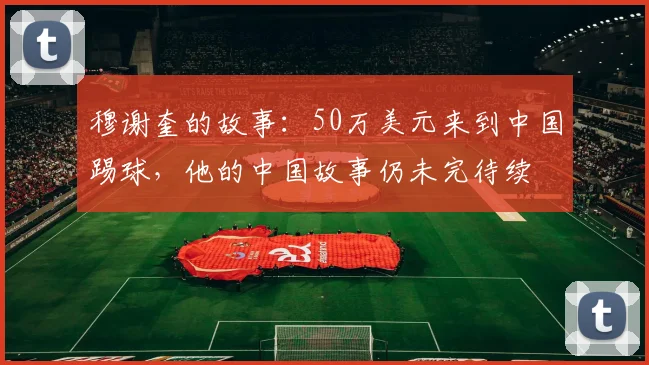 穆谢奎的故事：50万美元来到中国踢球，他的中国故事仍未完待续