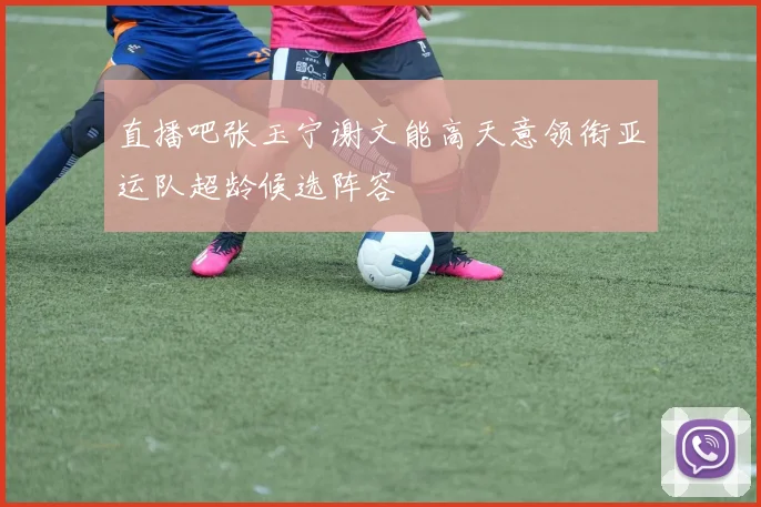 直播吧张玉宁谢文能高天意领衔亚运队超龄候选阵容