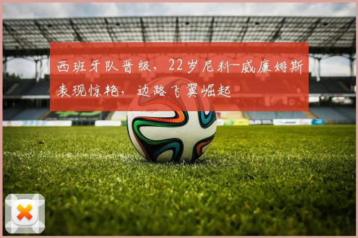 西班牙队晋级，22岁尼科-威廉姆斯表现惊艳，边路飞翼崛起