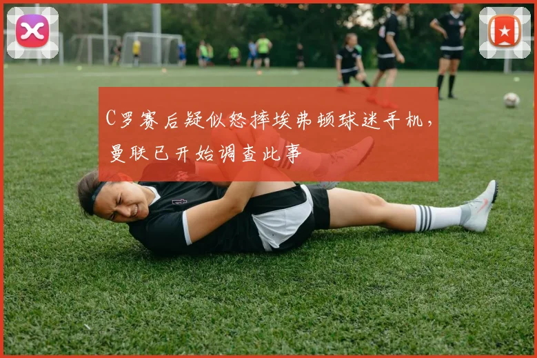 C罗赛后疑似怒摔埃弗顿球迷手机，曼联已开始调查此事