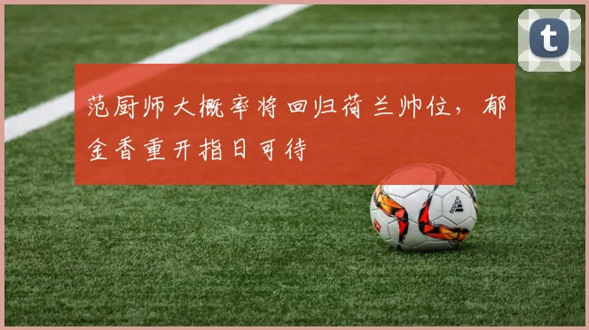 范厨师大概率将回归荷兰帅位，郁金香重开指日可待