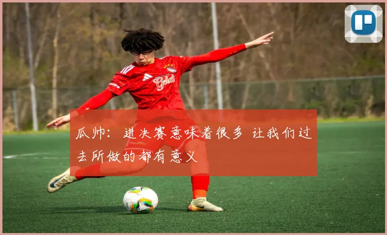 瓜帅：进决赛意味着很多 让我们过去所做的都有意义