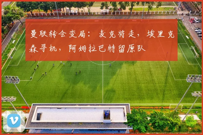 曼联转会变局：麦克将走，埃里克森寻机，阿姆拉巴特留原队